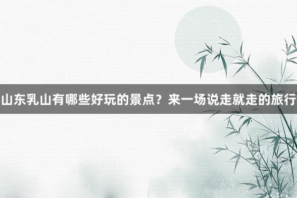 山东乳山有哪些好玩的景点？来一场说走就走的旅行