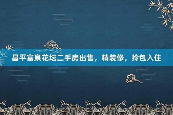 昌平富泉花坛二手房出售，精装修，拎包入住