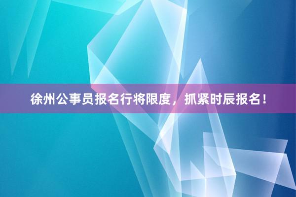 徐州公事员报名行将限度，抓紧时辰报名！