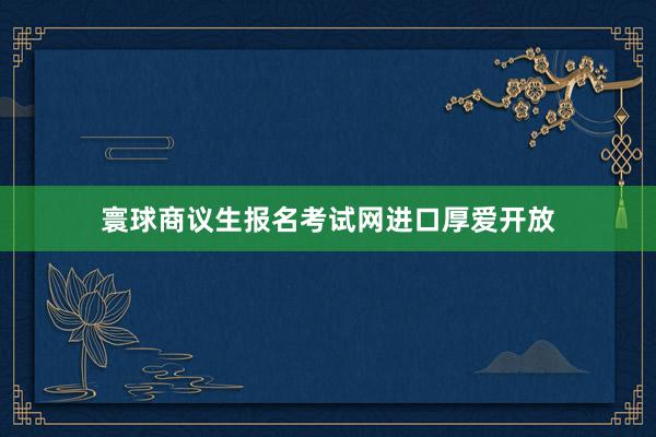 寰球商议生报名考试网进口厚爱开放
