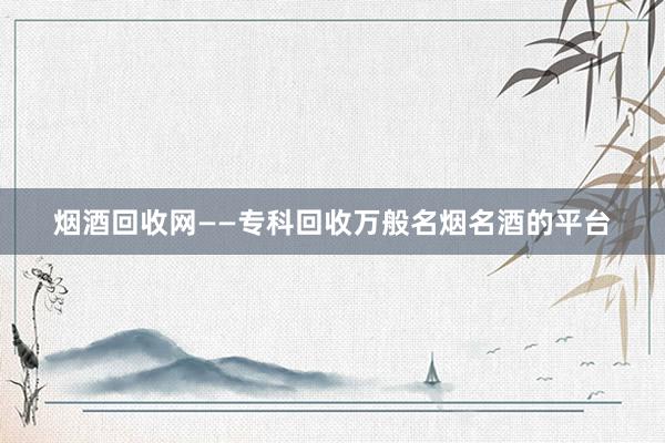 烟酒回收网——专科回收万般名烟名酒的平台