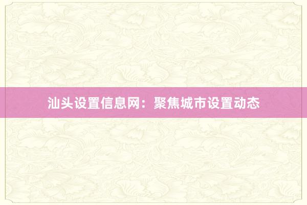 汕头设置信息网：聚焦城市设置动态